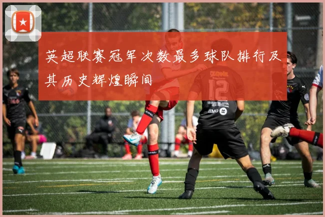 英超联赛冠军次数最多球队排行及其历史辉煌瞬间