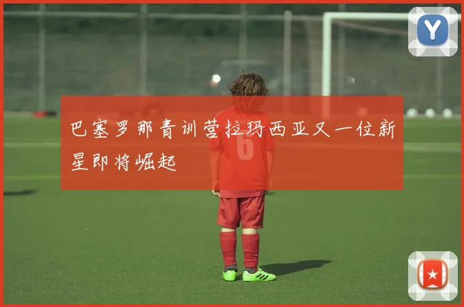 巴塞罗那青训营拉玛西亚又一位新星即将崛起